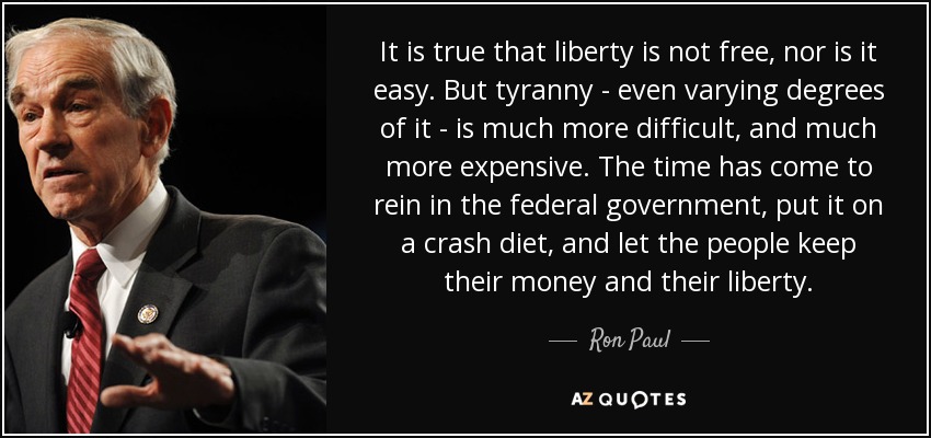 It is true that liberty is not free, nor is it easy. But tyranny - even varying degrees of it - is much more difficult, and much more expensive. The time has come to rein in the federal government, put it on a crash diet, and let the people keep their money and their liberty. - Ron Paul