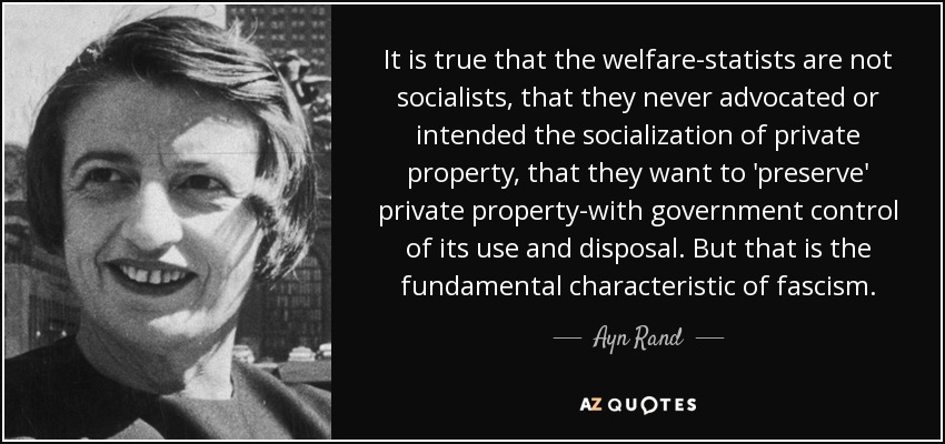 It is true that the welfare-statists are not socialists, that they never advocated or intended the socialization of private property, that they want to 'preserve' private property-with government control of its use and disposal. But that is the fundamental characteristic of fascism. - Ayn Rand