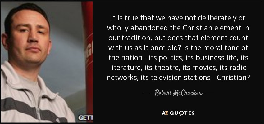 It is true that we have not deliberately or wholly abandoned the Christian element in our tradition, but does that element count with us as it once did? Is the moral tone of the nation - its politics, its business life, its literature, its theatre, its movies, its radio networks, its television stations - Christian? - Robert McCracken