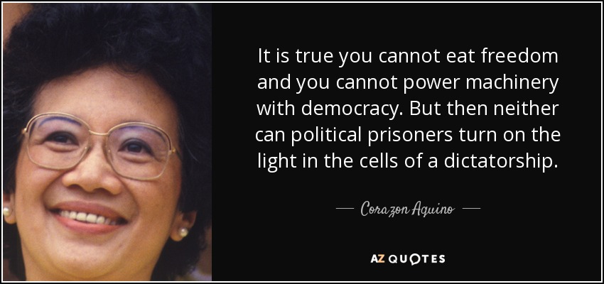 It is true you cannot eat freedom and you cannot power machinery with democracy. But then neither can political prisoners turn on the light in the cells of a dictatorship. - Corazon Aquino