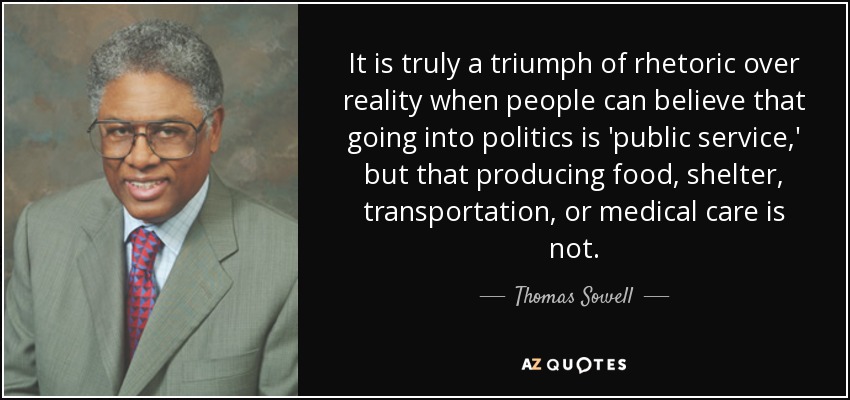 It is truly a triumph of rhetoric over reality when people can believe that going into politics is 'public service,' but that producing food, shelter, transportation, or medical care is not. - Thomas Sowell