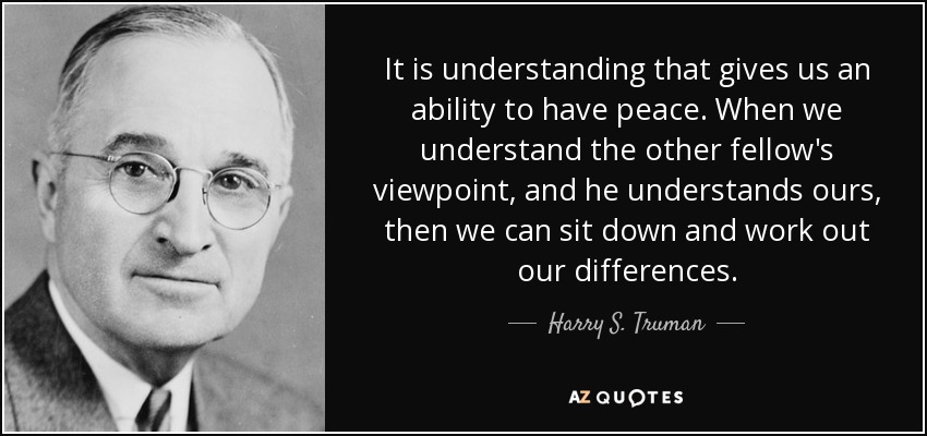 It is understanding that gives us an ability to have peace. When we understand the other fellow's viewpoint, and he understands ours, then we can sit down and work out our differences. - Harry S. Truman