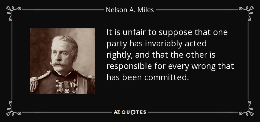 It is unfair to suppose that one party has invariably acted rightly, and that the other is responsible for every wrong that has been committed. - Nelson A. Miles