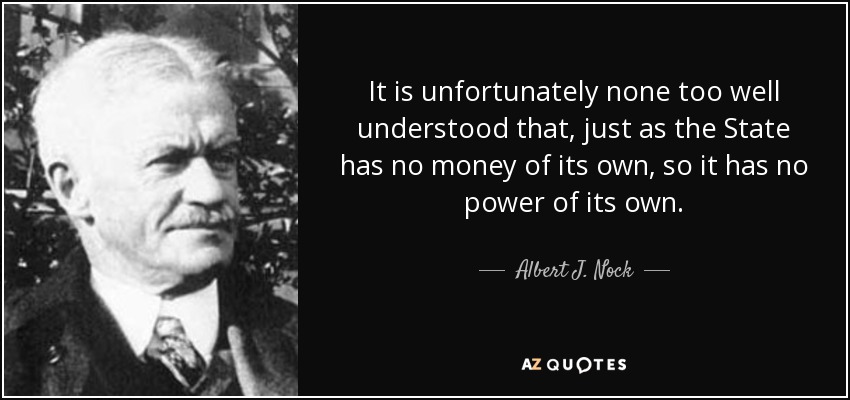It is unfortunately none too well understood that, just as the State has no money of its own, so it has no power of its own. - Albert J. Nock