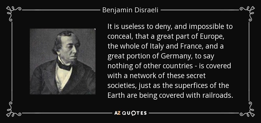 It is useless to deny, and impossible to conceal, that a great part of Europe, the whole of Italy and France, and a great portion of Germany, to say nothing of other countries - is covered with a network of these secret societies, just as the superfices of the Earth are being covered with railroads. - Benjamin Disraeli