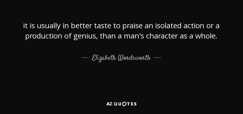 it is usually in better taste to praise an isolated action or a production of genius, than a man's character as a whole. - Elizabeth Wordsworth