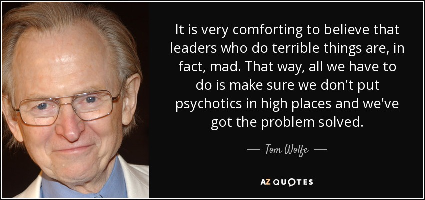 It is very comforting to believe that leaders who do terrible things are, in fact, mad. That way, all we have to do is make sure we don't put psychotics in high places and we've got the problem solved. - Tom Wolfe