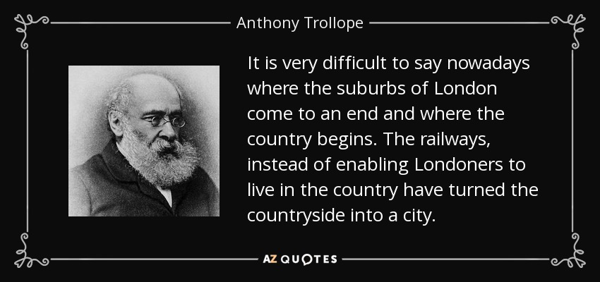 It is very difficult to say nowadays where the suburbs of London come to an end and where the country begins. The railways, instead of enabling Londoners to live in the country have turned the countryside into a city. - Anthony Trollope