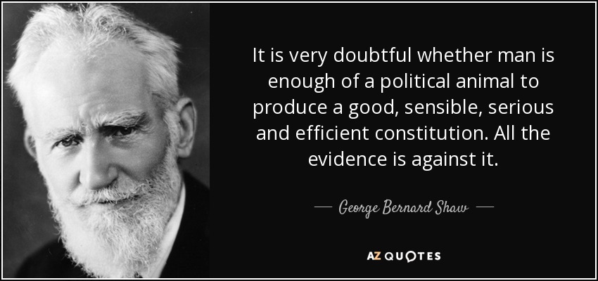 It is very doubtful whether man is enough of a political animal to produce a good, sensible, serious and efficient constitution. All the evidence is against it. - George Bernard Shaw