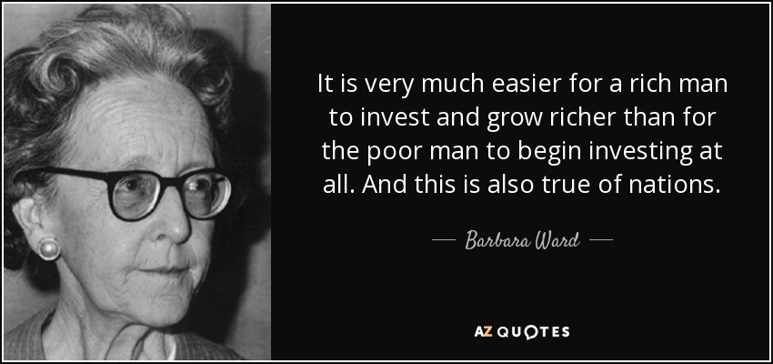 It is very much easier for a rich man to invest and grow richer than for the poor man to begin investing at all. And this is also true of nations. - Barbara Ward, Baroness Jackson of Lodsworth