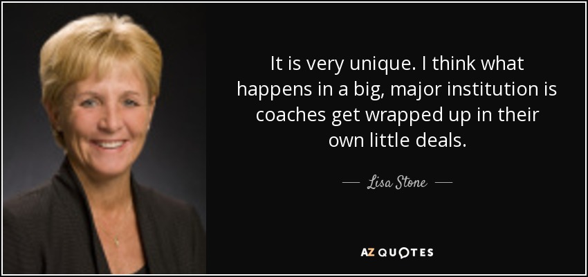 It is very unique. I think what happens in a big, major institution is coaches get wrapped up in their own little deals. - Lisa Stone