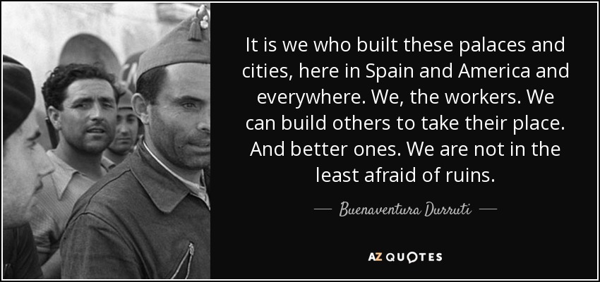 It is we who built these palaces and cities, here in Spain and America and everywhere. We, the workers. We can build others to take their place. And better ones. We are not in the least afraid of ruins. - Buenaventura Durruti