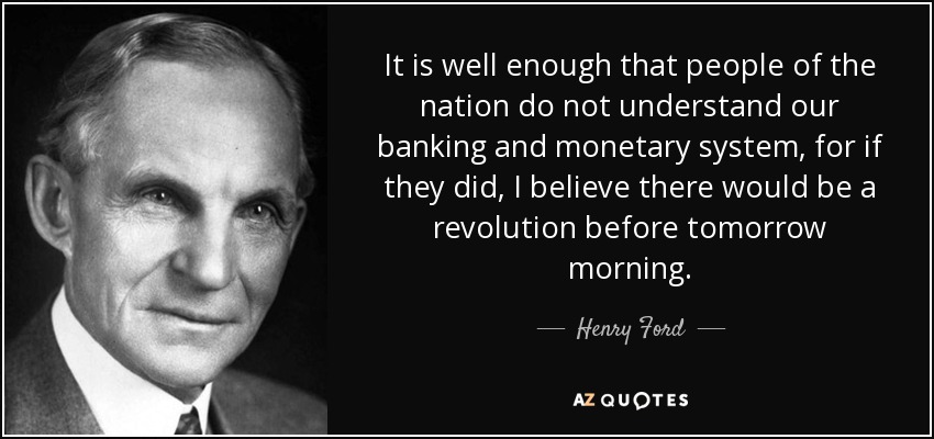 It is well enough that people of the nation do not understand our banking and monetary system, for if they did, I believe there would be a revolution before tomorrow morning. - Henry Ford