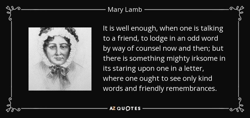 It is well enough, when one is talking to a friend, to lodge in an odd word by way of counsel now and then; but there is something mighty irksome in its staring upon one in a letter, where one ought to see only kind words and friendly remembrances. - Mary Lamb