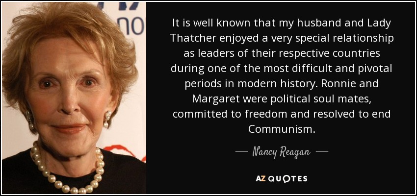 It is well known that my husband and Lady Thatcher enjoyed a very special relationship as leaders of their respective countries during one of the most difficult and pivotal periods in modern history. Ronnie and Margaret were political soul mates, committed to freedom and resolved to end Communism. - Nancy Reagan