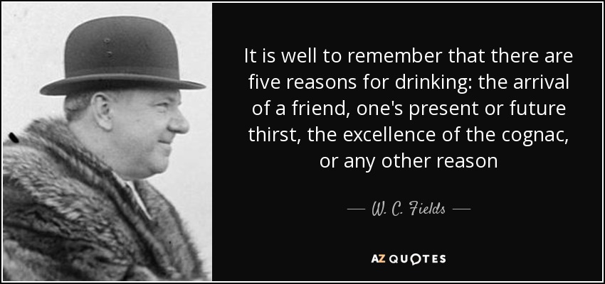 It is well to remember that there are five reasons for drinking: the arrival of a friend, one's present or future thirst, the excellence of the cognac, or any other reason - W. C. Fields