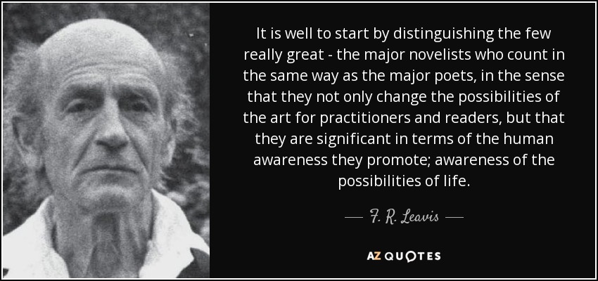 It is well to start by distinguishing the few really great - the major novelists who count in the same way as the major poets, in the sense that they not only change the possibilities of the art for practitioners and readers, but that they are significant in terms of the human awareness they promote; awareness of the possibilities of life. - F. R. Leavis