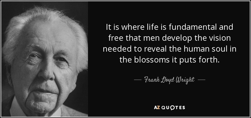 It is where life is fundamental and free that men develop the vision needed to reveal the human soul in the blossoms it puts forth. - Frank Lloyd Wright