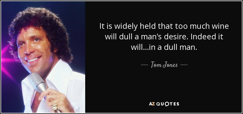 It is widely held that too much wine will dull a man's desire. Indeed it will...in a dull man. - Tom Jones
