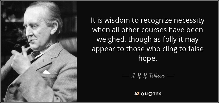It is wisdom to recognize necessity when all other courses have been weighed, though as folly it may appear to those who cling to false hope. - J. R. R. Tolkien