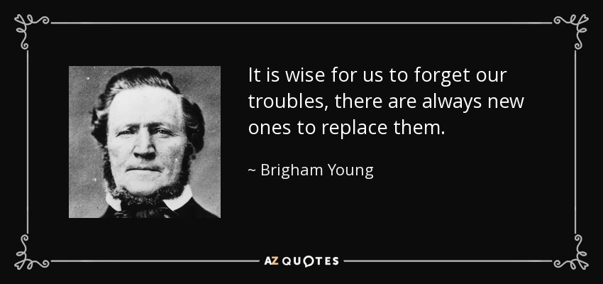 It is wise for us to forget our troubles, there are always new ones to replace them. - Brigham Young