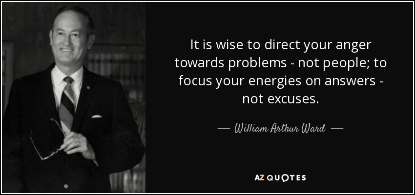 It is wise to direct your anger towards problems - not people; to focus your energies on answers - not excuses. - William Arthur Ward