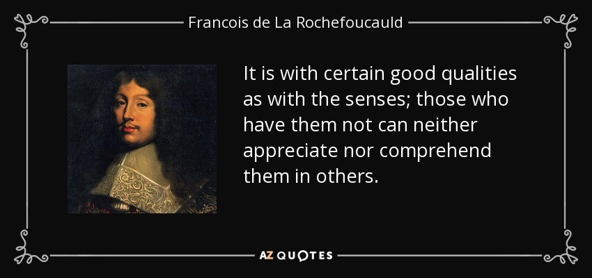 It is with certain good qualities as with the senses; those who have them not can neither appreciate nor comprehend them in others. - Francois de La Rochefoucauld