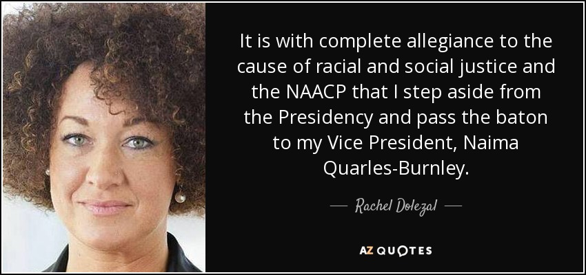 It is with complete allegiance to the cause of racial and social justice and the NAACP that I step aside from the Presidency and pass the baton to my Vice President, Naima Quarles-Burnley. - Rachel Dolezal