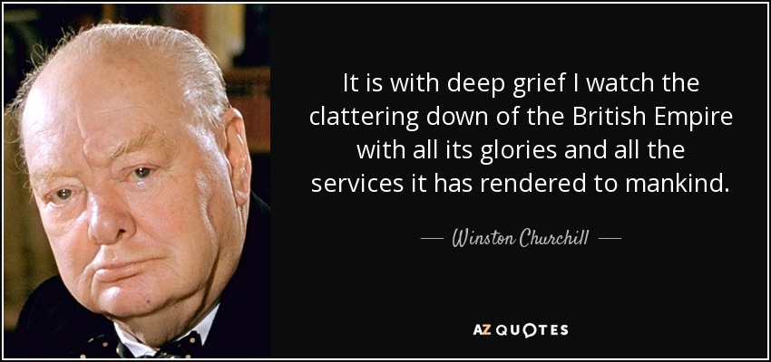 It is with deep grief I watch the clattering down of the British Empire with all its glories and all the services it has rendered to mankind. - Winston Churchill