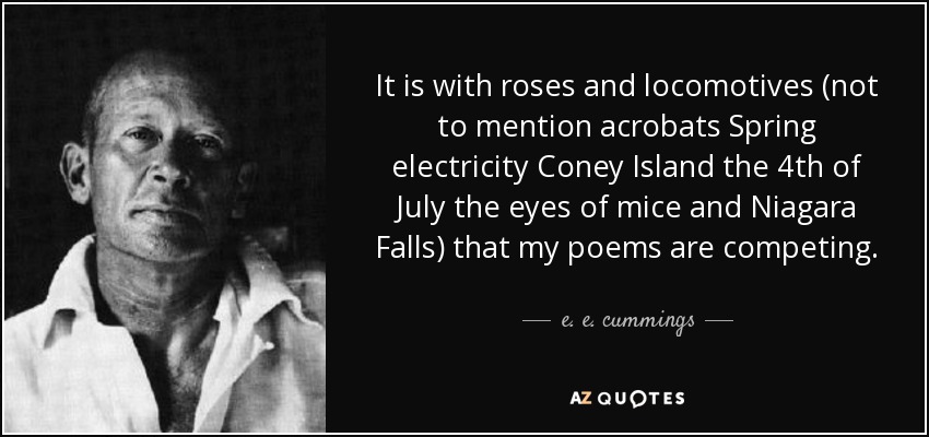 It is with roses and locomotives (not to mention acrobats Spring electricity Coney Island the 4th of July the eyes of mice and Niagara Falls) that my poems are competing. - e. e. cummings
