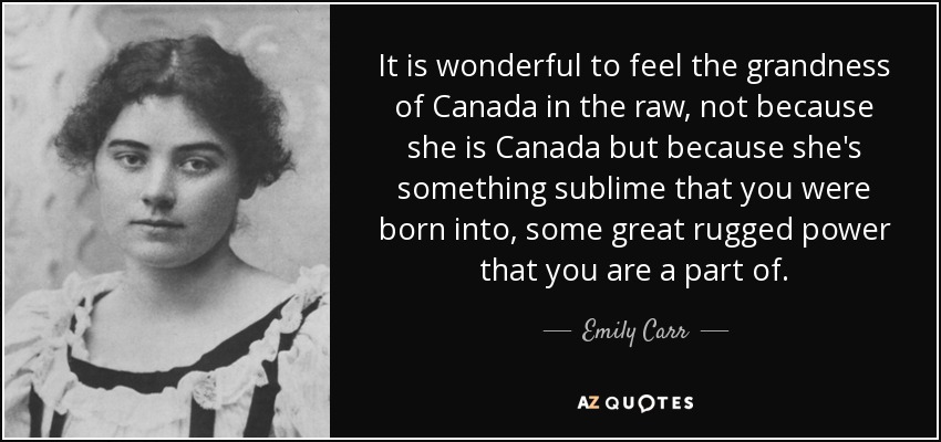 It is wonderful to feel the grandness of Canada in the raw, not because she is Canada but because she's something sublime that you were born into, some great rugged power that you are a part of. - Emily Carr