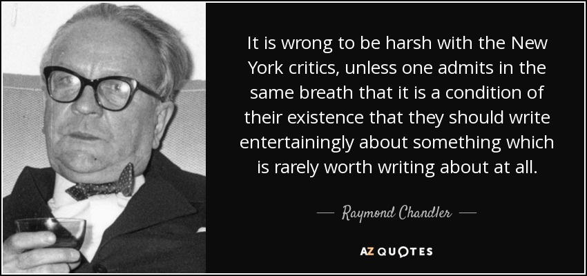 It is wrong to be harsh with the New York critics, unless one admits in the same breath that it is a condition of their existence that they should write entertainingly about something which is rarely worth writing about at all. - Raymond Chandler