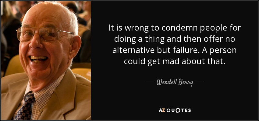 It is wrong to condemn people for doing a thing and then offer no alternative but failure. A person could get mad about that. - Wendell Berry