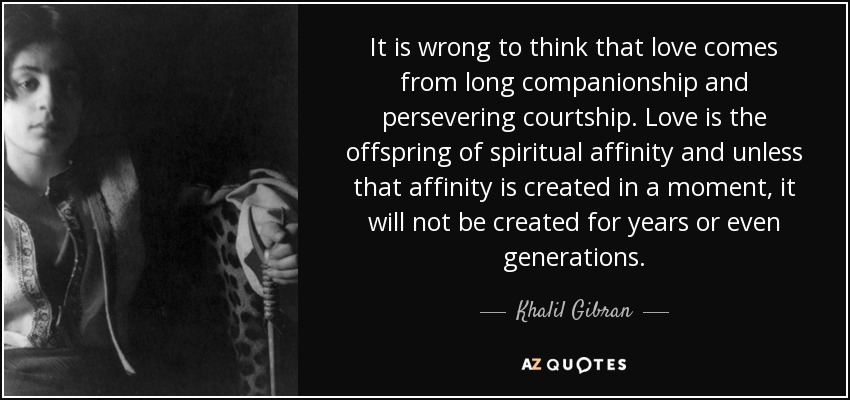It is wrong to think that love comes from long companionship and persevering courtship. Love is the offspring of spiritual affinity and unless that affinity is created in a moment, it will not be created for years or even generations. - Khalil Gibran