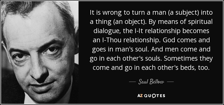 It is wrong to turn a man (a subject) into a thing (an object). By means of spiritual dialogue, the I-It relationship becomes an I-Thou relationship. God comes and goes in man's soul. And men come and go in each other's souls. Sometimes they come and go in each other's beds, too. - Saul Bellow