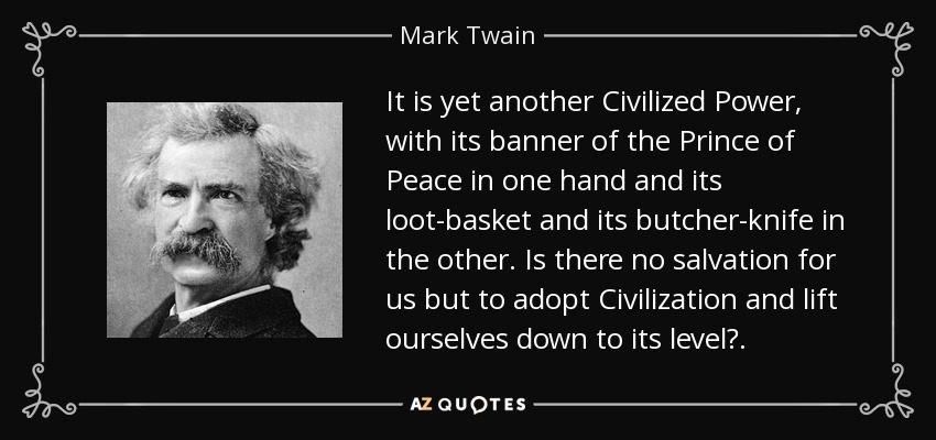 It is yet another Civilized Power, with its banner of the Prince of Peace in one hand and its loot-basket and its butcher-knife in the other. Is there no salvation for us but to adopt Civilization and lift ourselves down to its level?. - Mark Twain