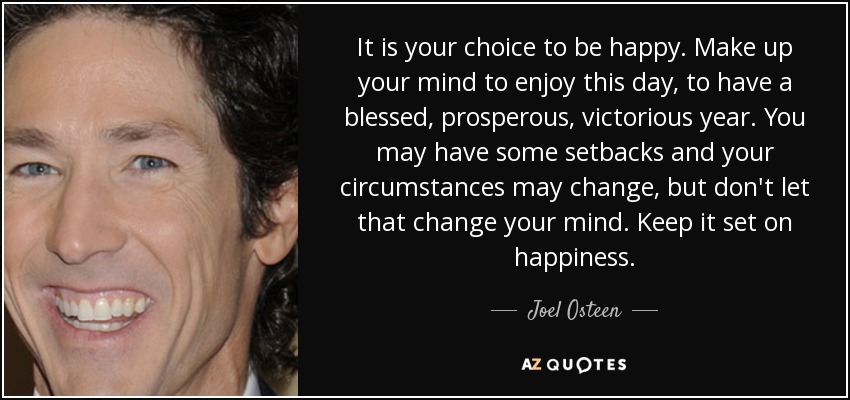 It is your choice to be happy. Make up your mind to enjoy this day, to have a blessed, prosperous, victorious year. You may have some setbacks and your circumstances may change, but don't let that change your mind. Keep it set on happiness. - Joel Osteen