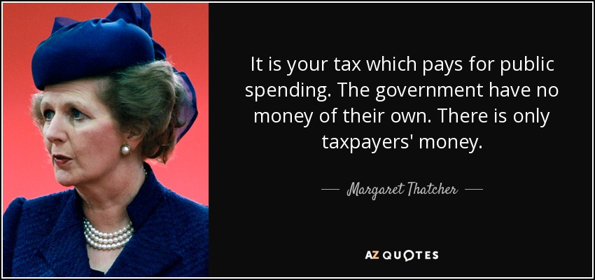 It is your tax which pays for public spending. The government have no money of their own. There is only taxpayers' money. - Margaret Thatcher