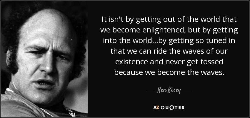 It isn't by getting out of the world that we become enlightened, but by getting into the world…by getting so tuned in that we can ride the waves of our existence and never get tossed because we become the waves. - Ken Kesey
