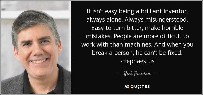 It isn’t easy being a brilliant inventor, always alone. Always misunderstood. Easy to turn bitter, make horrible mistakes. People are more difficult to work with than machines. And when you break a person, he can’t be fixed. -Hephaestus - Rick Riordan