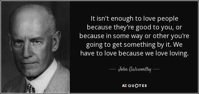 It isn't enough to love people because they're good to you, or because in some way or other you're going to get something by it. We have to love because we love loving. - John Galsworthy
