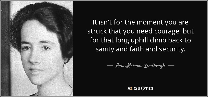 It isn't for the moment you are struck that you need courage, but for that long uphill climb back to sanity and faith and security. - Anne Morrow Lindbergh