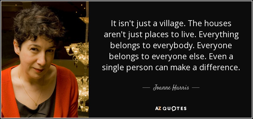 It isn't just a village. The houses aren't just places to live. Everything belongs to everybody. Everyone belongs to everyone else. Even a single person can make a difference. - Joanne Harris