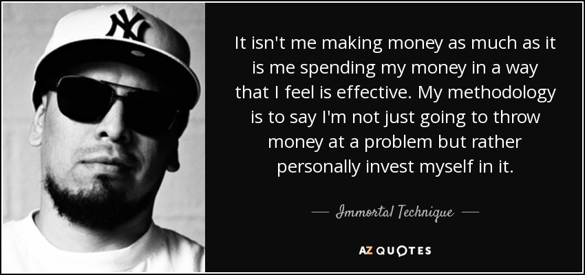 It isn't me making money as much as it is me spending my money in a way that I feel is effective. My methodology is to say I'm not just going to throw money at a problem but rather personally invest myself in it. - Immortal Technique