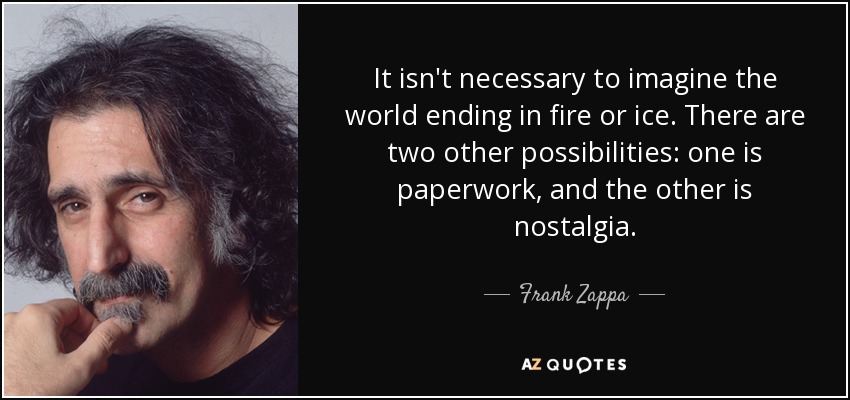 It isn't necessary to imagine the world ending in fire or ice. There are two other possibilities: one is paperwork, and the other is nostalgia. - Frank Zappa