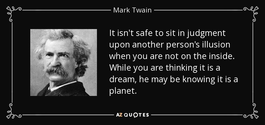 It isn't safe to sit in judgment upon another person's illusion when you are not on the inside. While you are thinking it is a dream, he may be knowing it is a planet. - Mark Twain