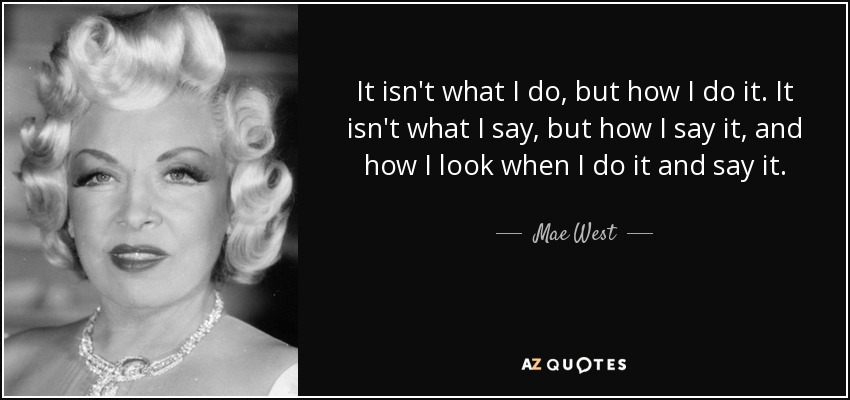 It isn't what I do, but how I do it. It isn't what I say, but how I say it, and how I look when I do it and say it. - Mae West