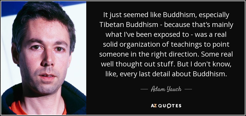 It just seemed like Buddhism, especially Tibetan Buddhism - because that's mainly what I've been exposed to - was a real solid organization of teachings to point someone in the right direction. Some real well thought out stuff. But I don't know, like, every last detail about Buddhism. - Adam Yauch
