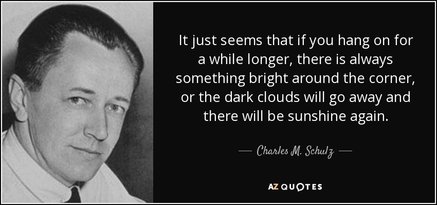 It just seems that if you hang on for a while longer, there is always something bright around the corner, or the dark clouds will go away and there will be sunshine again. - Charles M. Schulz