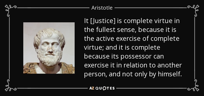 It [Justice] is complete virtue in the fullest sense, because it is the active exercise of complete virtue; and it is complete because its possessor can exercise it in relation to another person, and not only by himself. - Aristotle